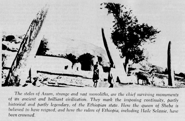 The steles at Axum, strange and vast monoliths, are the chief surviving monuments of an ancient and brilliant civilization. They mark the imposing continuity, partly historical and partly legendary, of the Ethiopian state. Here the queen of Sheba is believed to have reigned, and here the rulers of Ethiopia, including Haile Selassie, have been crowned.